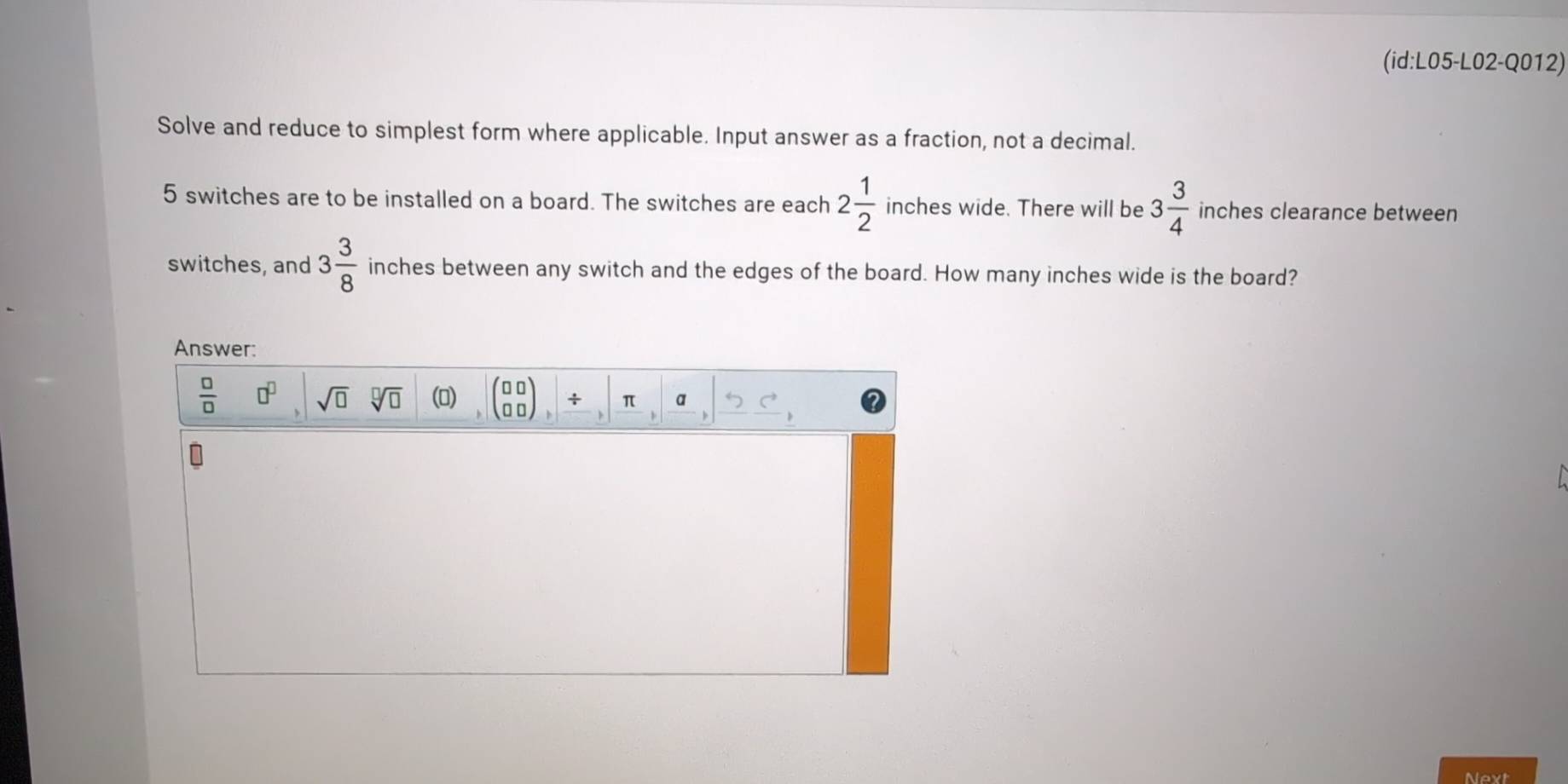 (id:L05-L02-Q012) 
Solve and reduce to simplest form where applicable. Input answer as a fraction, not a decimal.
5 switches are to be installed on a board. The switches are each 2 1/2  inches wide. There will be 3 3/4  inches clearance between 
switches, and 3 3/8  inches between any switch and the edges of the board. How many inches wide is the board? 
Answer:
 □ /□   □^(□) sqrt(□ ) sqrt[□](□ ) () (beginarrayr 00 00endarray ), beginvmatrix π ,beginvmatrix _ a,|_ 5, 

Next