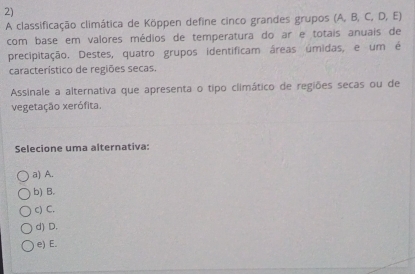 A classificação climática de Köppen define cinco grandes grupos (A, B, C, D, E)
com base em valores médios de temperatura do ar e totais anuais de
precipitação. Destes, quatro grupos identificam áreas úmidas, e um é
característico de regiões secas.
Assinale a alternativa que apresenta o tipo climático de regiões secas ou de
vegetação xerófita.
Selecione uma alternativa:
a) A.
b) B.
c) C.
d) D.
e) E.