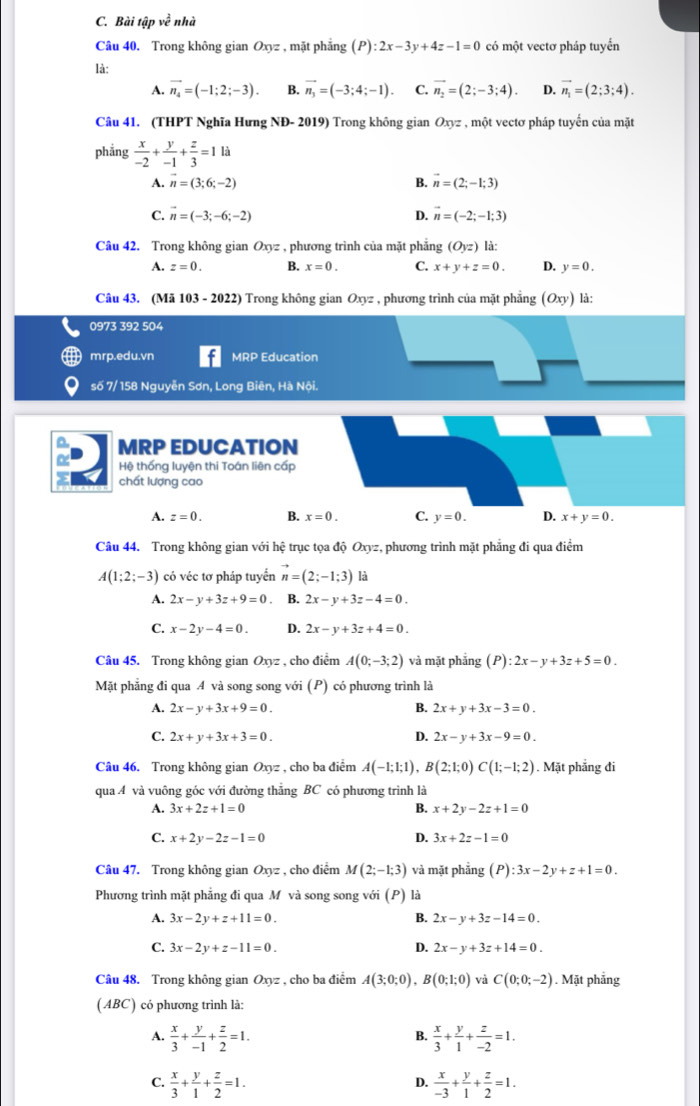 Bài tập về nhà
Câu 40. Trong không gian Oxyz , mặt phẳng (P):2x-3y+4z-1=0 có một vectơ pháp tuyển
là:
A. vector n_4=(-1;2;-3). B. vector n_3=(-3;4;-1). C. vector n_2=(2;-3;4). D. vector n_1=(2;3;4).
Câu 41. (THPT Nghĩa Hưng NĐ- 2019) Trong không gian Oxyz , một vectơ pháp tuyến của mặt
phẳng  x/-2 + y/-1 + z/3 =1 là
A. vector n=(3;6;-2) B. vector n=(2;-1;3)
C. vector n=(-3;-6;-2) D. vector n=(-2;-1;3)
Câu 42. Trong không gian Oxyz , phương trình của mặt phẳng (O_yz) là:
A. z=0. B. x=0. C. x+y+z=0. D. y=0.
Câu 43. (Mã 103 - 2022) Trong không gian Oxyz , phương trình của mặt phẳng (Oxy) là:
0973 392 504
mrp.edu.vn MRP Education
số 7/ 158 Nguyễn Sơn, Long Biên, Hà Nội.
^ MRP EDUCATION
Hệ thống luyện thi Toán liên cấp
chất lượng cao
A. z=0. B. x=0. C. y=0. D. x+y=0.
Câu 44. Trong không gian với hệ trục tọa độ Oxyz, phương trình mặt phẳng đi qua điểm
A(1;2;-3) có véc tơ pháp tuyển n=(2;-1;3) là
A. 2x-y+3z+9=0 B. 2x-y+3z-4=0.
C. x-2y-4=0. D. 2x-y+3z+4=0.
Câu 45. Trong không gian Oxyz , cho điểm A(0;-3;2) và mặt phẳng (P):2x-y+3z+5=0.
Mặt phẳng đi qua A và song song với (P) có phương trình là
A. 2x-y+3x+9=0. B. 2x+y+3x-3=0.
C. 2x+y+3x+3=0. D. 2x-y+3x-9=0.
Câu 46. Trong không gian Oxyz , cho ba điểm A(-1;1;1),B(2;1;0)C(1;-1;2). Mặt phẳng đi
qua A và vuông góc với đường thăng BC có phương trình là
B.
A. 3x+2z+1=0 x+2y-2z+1=0
C. x+2y-2z-1=0 D. 3x+2z-1=0
Câu 47. Trong không gian Oxyz , cho điểm M(2;-1;3) và mặt phẳng (P):3x-2y+z+1=0.
Phương trình mặt phẳng đi qua M và song song với (P) là
A. 3x-2y+z+11=0. B. 2x-y+3z-14=0.
C. 3x-2y+z-11=0. D. 2x-y+3z+14=0.
Câu 48. Trong không gian Oxyz , cho ba điểm A(3;0;0),B(0;1;0) và C(0;0;-2). Mặt phẳng
(ABC) có phương trình là:
B.
A.  x/3 + y/-1 + z/2 =1.  x/3 + y/1 + z/-2 =1.
C.  x/3 + y/1 + z/2 =1.  x/-3 + y/1 + z/2 =1.
D.