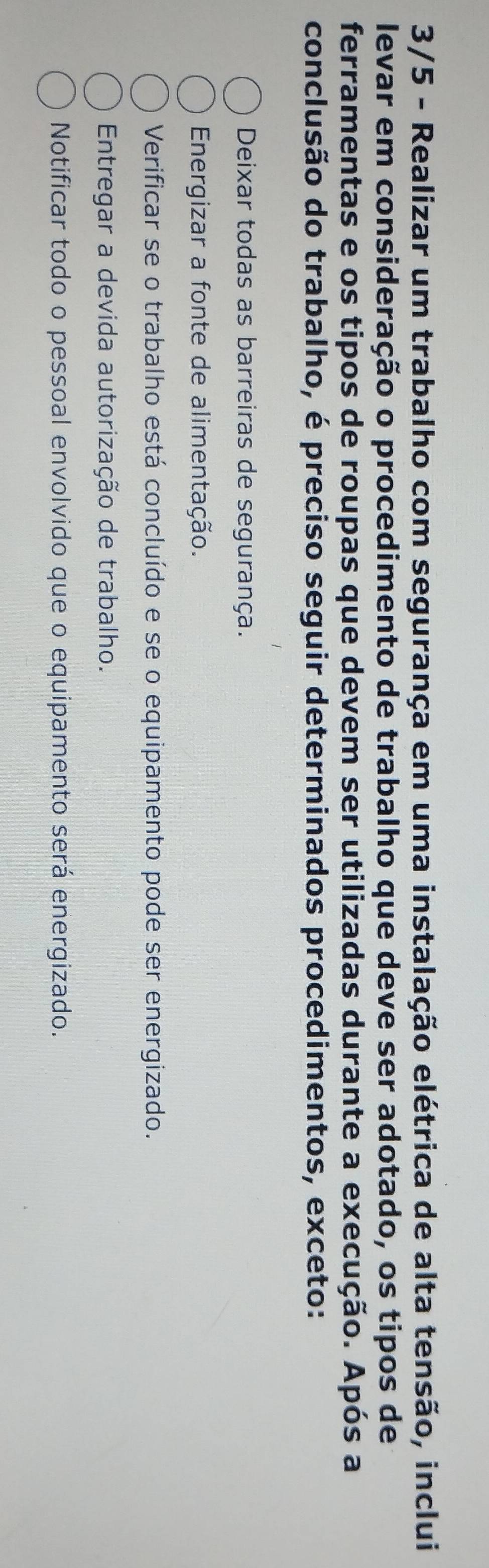 3/5 - Realizar um trabalho com segurança em uma instalação elétrica de alta tensão, inclui
levar em consideração o procedimento de trabalho que deve ser adotado, os tipos de
ferramentas e os tipos de roupas que devem ser utilizadas durante a execução. Após a
conclusão do trabalho, é preciso seguir determinados procedimentos, exceto:
Deixar todas as barreiras de segurança.
Energizar a fonte de alimentação.
Verificar se o trabalho está concluído e se o equipamento pode ser energizado.
Entregar a devida autorização de trabalho.
Notificar todo o pessoal envolvido que o equipamento será energizado.