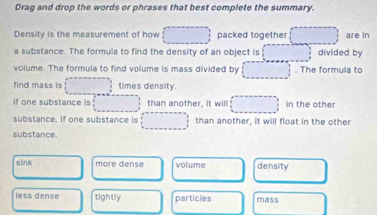 Drag and drop the words or phrases that best complete the summary.
Density is the measurement of how _  packed together (□ ) are in
a substance. The formula to find the density of an object is □ divided by
volume. The formula to find volume is mass divided by (□ , . The formula to
find mass is □ times density.
If one substance is □ than another, it will □ in the other
substance. If one substance is □ than another, it will float in the other
substance.
sink more dense volume density
less dense tightly particles mass □  
□ 