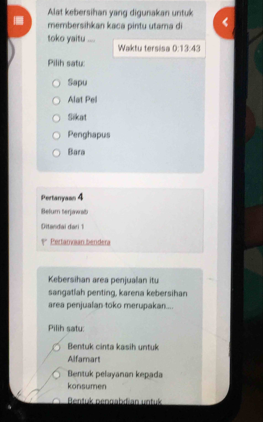 Alat kebersihan yang digunakan untuk
membersihkan kaca pintu utama di
toko yaitu ....
Waktu tersisa 0:13:43
Pilih satu:
Sapu
Alat Pel
Sikat
Penghapus
Bara
Pertanyaan 4
Belum terjawab
Ditandai dari 1
 Pertanyaan bendera
Kebersihan area penjualan itu
sangatlah penting, karena kebersihan
area penjualan toko merupakan....
Pilih satu:
Bentuk cinta kasih untuk
Alfamart
Bentuk pelayanan kepada
konsumen
Bentuk pengabdian untuk