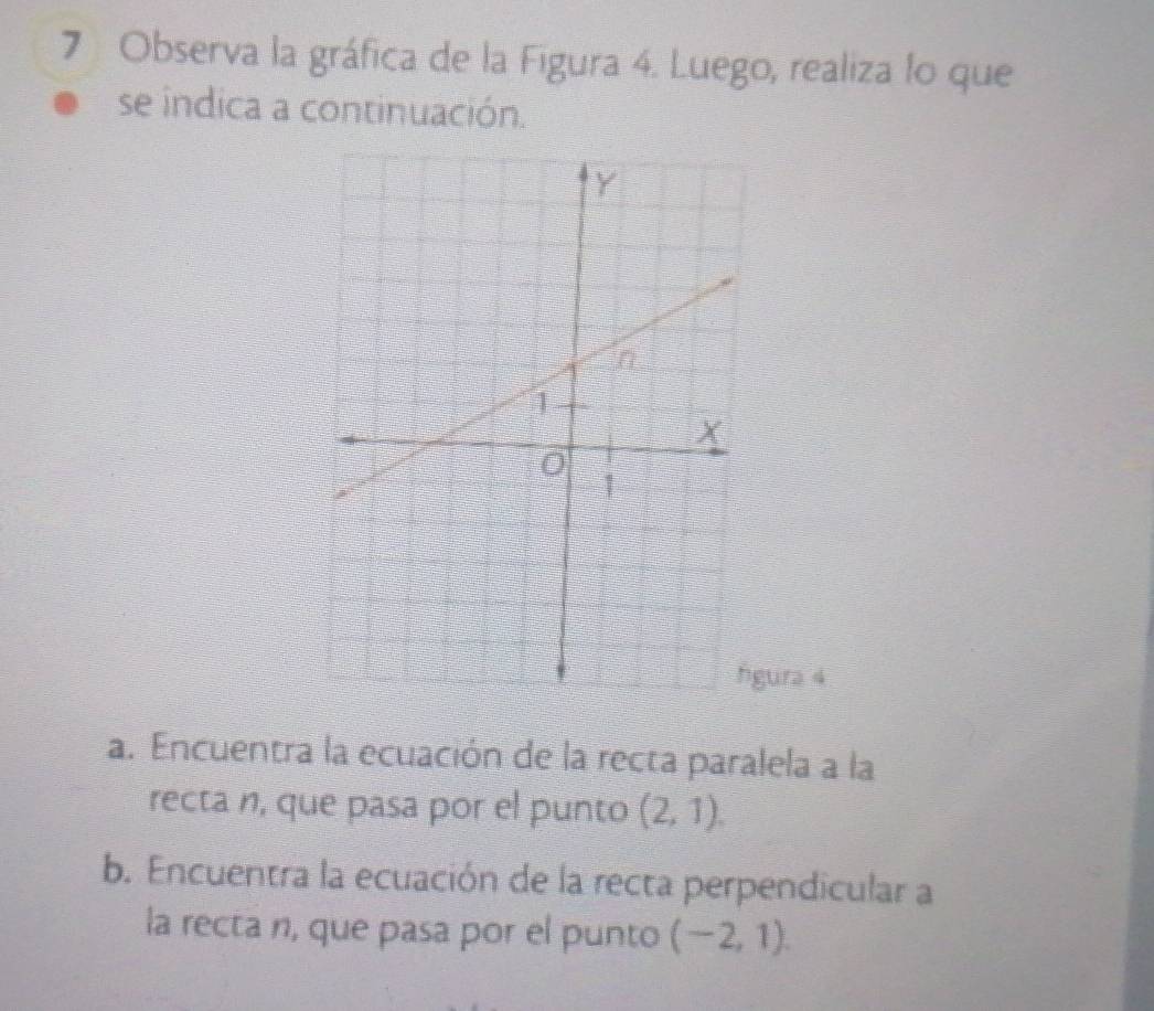 Observa la gráfica de la Figura 4. Luego, realiza lo que 
se indica a continuación. 
ura 4 
a. Encuentra la ecuación de la recta paralela a la 
recta n, que pasa por el punto (2,1). 
b. Encuentra la ecuación de la recta perpendicular a 
la recta n, que pasa por el punto (-2,1).