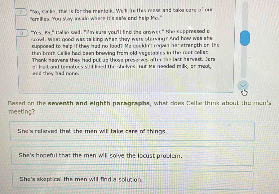 a "No, Callie, this is for the menfolk. We'll fix this mess and take care of our
families. You stay inside where it's safe and help Ma."
8 ) "Yes, Pa," Callie said. "I'm sure you'll find the answer." She suppressed a
scowl. What good was talking when they were starving? And how was she
supposed to help if they had no food? Ma couldn't regain her strength on the
thin broth Callie had been brewing from old vegetables in the root cellar.
Thank heavens they had put up those preserves after the last harvest. Jars
of fruit and tomatoes still lined the shelves. But Ma needed milk, or meat,
and they had none.
Based on the seventh and eighth paragraphs, what does Callie think about the men's
meeting?
She's relieved that the men will take care of things.
She's hopeful that the men will solve the locust problem.
She's skeptical the men will find a solution.