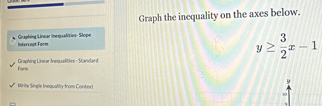 Graph the inequality on the axes below. 
Graphing Linear Inequalities- Slope 
Intercept Form 
Graphing Linear Inequalities - Standard
y≥  3/2 x-1
Form
y
Write Single Inequality from Context
10
9