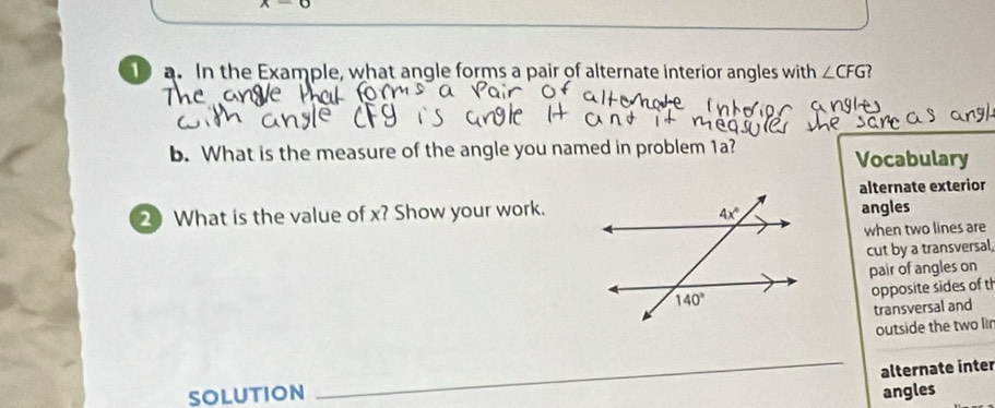 x-0
10 a. In the Example, what angle forms a pair of alternate interior angles with ∠ CFG
The
b. What is the measure of the angle you named in problem 1a? Vocabulary
alternate exterior
2 What is the value of x? Show your work.angles
when two lines are
cut by a transversal
pair of angles on
opposite sides of th
transversal and
outside the two lir
_
alternate inter
SOLUTION angles