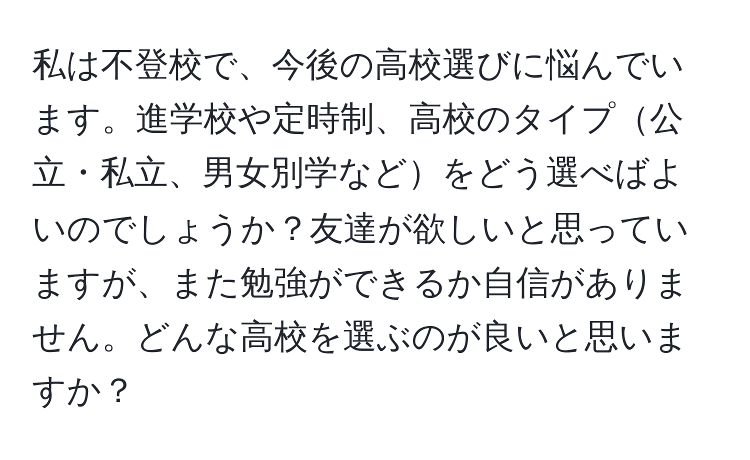 私は不登校で、今後の高校選びに悩んでいます。進学校や定時制、高校のタイプ公立・私立、男女別学などをどう選べばよいのでしょうか？友達が欲しいと思っていますが、また勉強ができるか自信がありません。どんな高校を選ぶのが良いと思いますか？