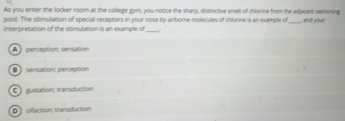 As you enter the locker room at the college gym, you notice the sharp, distinctive smell of chlorine from the adjacent swimming
pooll. The stimulation of special receptors in your nose by airborne molecules of chlorine is an example of _, and your
interpretation of the stimulation is an example of_
A penception; sensation
B) sensation; perception
C) gustation; transduction
D olfaction; transduction