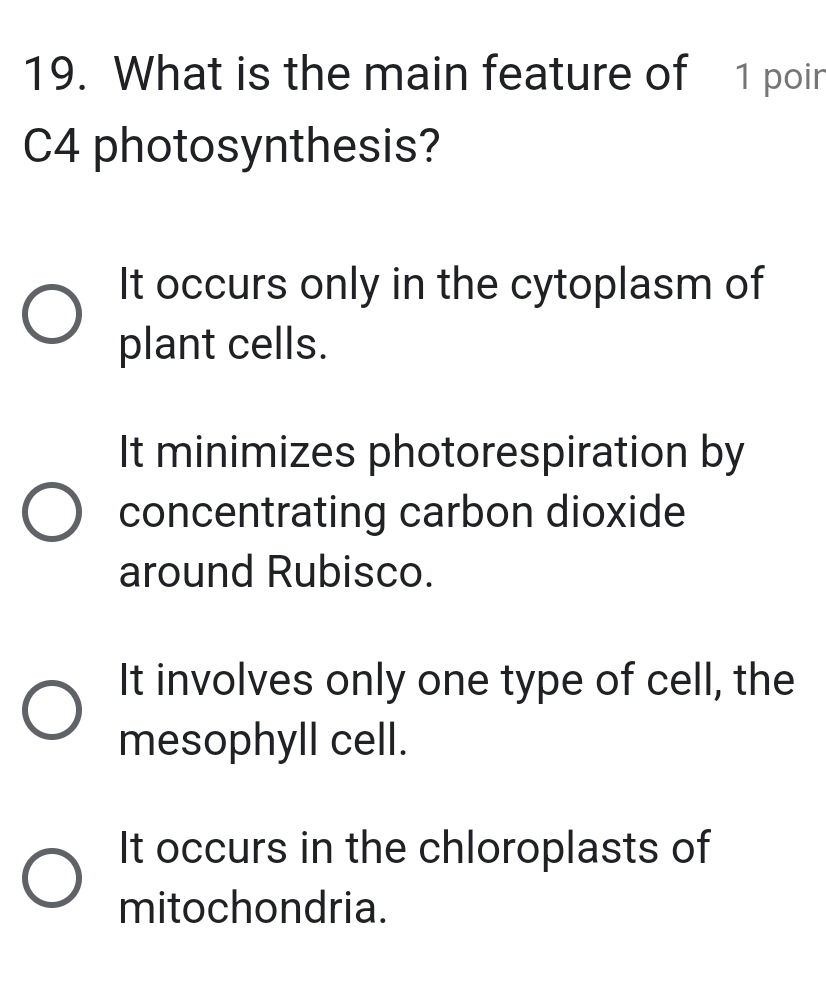 What is the main feature of 1 poir
C4 photosynthesis?
It occurs only in the cytoplasm of
plant cells.
It minimizes photorespiration by
concentrating carbon dioxide
around Rubisco.
It involves only one type of cell, the
mesophyll cell.
It occurs in the chloroplasts of
mitochondria.