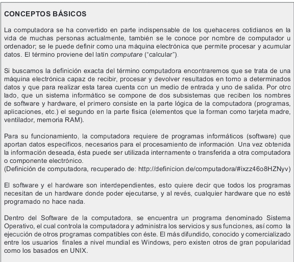 CONCEPTOS BÁsICOS
La computadora se ha convertido en parte indispensable de los quehaceres cotidianos en la
vida de muchas personas actualmente, también se le conoce por nombre de computador u
ordenador; se le puede definir como una máquina electrónica que permite procesar y acumular
datos. El término proviene del latin computare ("calcular").
Si buscamos la definición exacta del término computadora encontraremos que se trata de una
máquina electrónica capaz de recibir, procesar y devolver resultados en torno a determinados
datos y que para realizar esta tarea cuenta con un medio de entrada y uno de salida. Por otro
lado, que un sistema informático se compone de dos subsistemas que reciben los nombres
de software y hardware, el primero consiste en la parte lógica de la computadora (programas,
aplicaciones, etc.) el segundo en la parte física (elementos que la forman como tarjeta madre,
ventilador, memoria RAM).
Para su funcionamiento, la computadora requiere de programas informáticos (software) que
aportan datos específicos, necesarios para el procesamiento de información. Una vez obtenida
la información deseada, ésta puede ser utilizada internamente o transferida a otra computadora
o componente electrónico.
(Definición de computadora, recuperado de: http://definicion.de/computadora/#ixzz46o8HZNyv)
El software y el hardware son interdependientes, esto quiere decir que todos los programas
necesitan de un hardware donde poder ejecutarse, y al revés, cualquier hardware que no esté
programado no hace nada.
Dentro del Software de la computadora, se encuentra un programa denominado Sistema
Operativo, el cual controla la computadora y administra los servicios y sus funciones, así como la
ejecución de otros programas compatibles con éste. El más difundido, conocido y comercializado
entre los usuarios finales a nivel mundial es Windows, pero existen otros de gran popularidad
como los basados en UNIX.