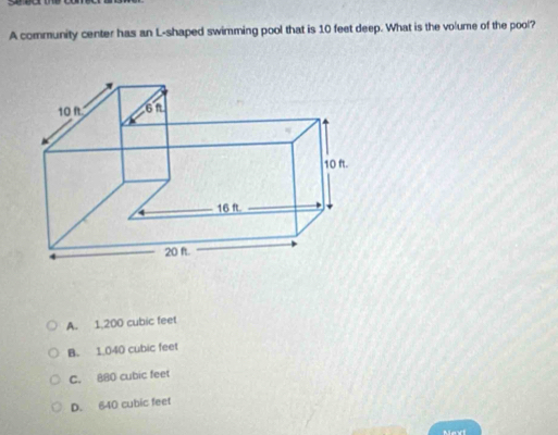 A community center has an L-shaped swimming pool that is 10 feet deep. What is the volume of the pool?
A. 1,200 cubic feet
B. 1,040 cubic feet
C. 880 cubic feet
D. 640 cubic feet