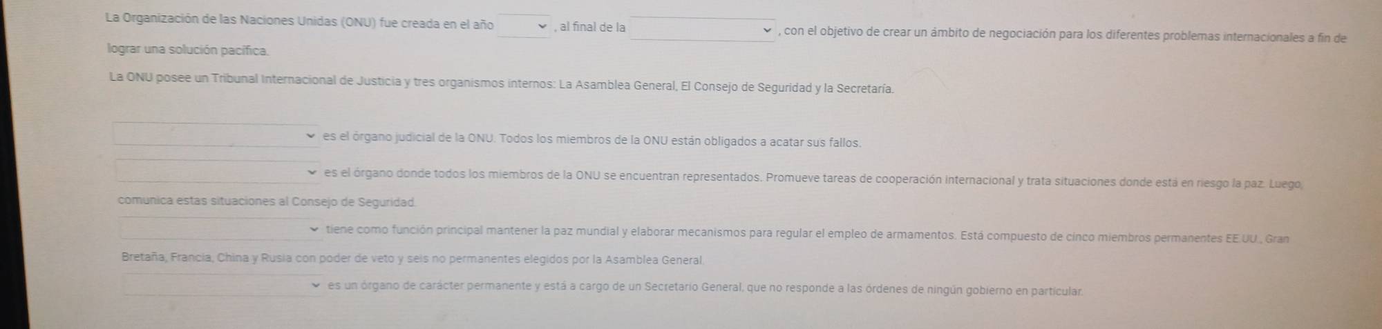 La Organización de las Naciones Unidas (ONU) fue creada en el año , al final de la , con el objetivo de crear un ámbito de negociación para los diferentes problemas internacionales a fin de
lograr una solución pacífica.
La ONU posee un Tribunal Internacional de Justicia y tres organismos internos: La Asamblea General, El Consejo de Seguridad y la Secretaría.
es el órgano judicial de la ONU. Todos los miembros de la ONU están obligados a acatar sus fallos.
es el órgano donde todos los miembros de la ONU se encuentran representados. Promueve tareas de cooperación internacional y trata situaciones donde está en riesgo la paz. Luego,
comunica estas situaciones al Consejo de Seguridad.
tiene como función principal mantener la paz mundial y elaborar mecanismos para regular el empleo de armamentos. Está compuesto de cinco miembros permanentes EE.UU., Gran
Bretaña, Francia, China y Rusia con poder de veto y seis no permanentes elegidos por la Asamblea General
es un órgano de carácter permanente y está a cargo de un Secretario General, que no responde a las órdenes de ningún gobierno en particular.