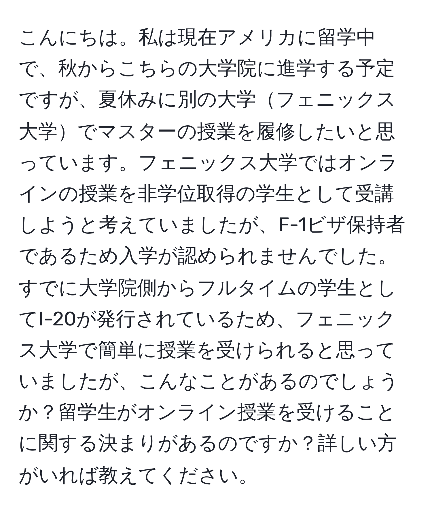 こんにちは。私は現在アメリカに留学中で、秋からこちらの大学院に進学する予定ですが、夏休みに別の大学フェニックス大学でマスターの授業を履修したいと思っています。フェニックス大学ではオンラインの授業を非学位取得の学生として受講しようと考えていましたが、F-1ビザ保持者であるため入学が認められませんでした。すでに大学院側からフルタイムの学生としてI-20が発行されているため、フェニックス大学で簡単に授業を受けられると思っていましたが、こんなことがあるのでしょうか？留学生がオンライン授業を受けることに関する決まりがあるのですか？詳しい方がいれば教えてください。