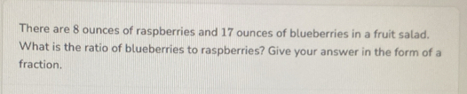 There are 8 ounces of raspberries and 17 ounces of blueberries in a fruit salad. 
What is the ratio of blueberries to raspberries? Give your answer in the form of a 
fraction.