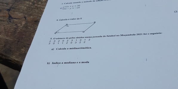 Calcule asando o método de adição 
a beginarrayl 12x+y=30 2x-y=-20endarray.
(2 
4. Calcula o valor de X
5. O número de golos obtidos auma jornada de futebol no Moçambola 2021 foi o seguinte:
2 3 2 0 2 3 1 0 1 2
3 0 J 1 2 0 3 2 2
a) Calcula a médiaaritmética. 
b) Indiça a mediana e a moda