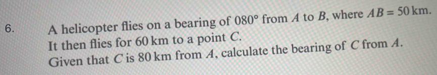 A helicopter flies on a bearing of 080° from A to B, where AB=50km. 
It then flies for 60 km to a point C. 
Given that C is 80 km from A, calculate the bearing of C from A.