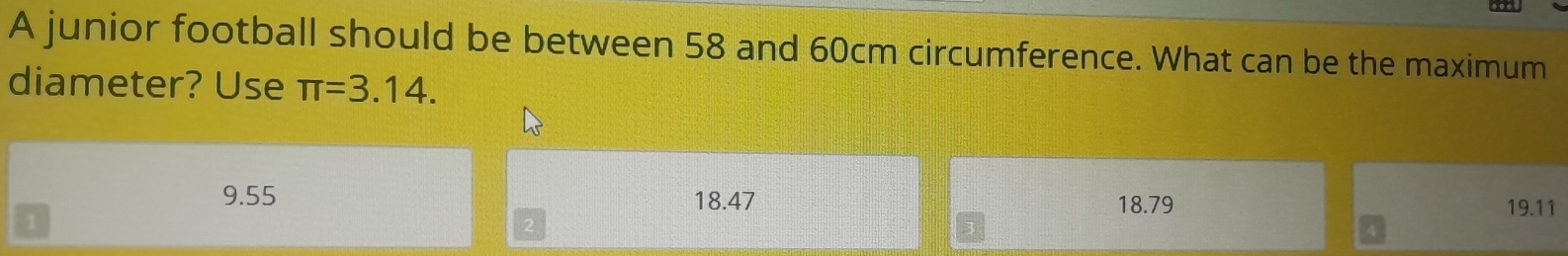 A junior football should be between 58 and 60cm circumference. What can be the maximum
diameter? Use π =3.14.
9.55 18.47 18.79 19.11
1
2