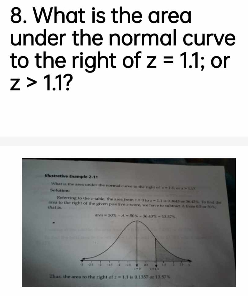 What is the area
under the normal curve
to the right of z=1.1; or
z>1.1 ?
Illustrative Example 2-11
What is the area under the normal curve to the right of x=1.1 or z>1.1.
Solution:
Referring to the z-table, the area from z=0 to z=1.1 is 0.3643 or 36.43%. To find the
area to the right of the given positive z-score, we have to subtract A from 0.5 or 50%;
that is.
Thus, the area to the right of z=1.1 is 0.1357 or 13.57%.