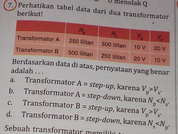 Ü menolak Q
7. ) Perhatikan tabel data dari dua transformator
berikut!
pernyataan yang benar
adalah . . .
a. Transformator A= step-up , karena V_p>V_s.
b. Transformator A= step-down, karena N_p
c. Transformator B=step-up , karena V_p>V_s.
d. Transformator B=step N n , karena N_s
Sebuah transformator memilil