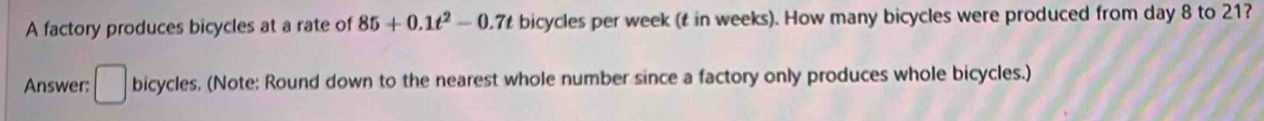 A factory produces bicycles at a rate of 85+0.1t^2-0.7t bicycles per week (t in weeks). How many bicycles were produced from day 8 to 21? 
Answer: □ bic cycles, (Note: Round down to the nearest whole number since a factory only produces whole bicycles.)