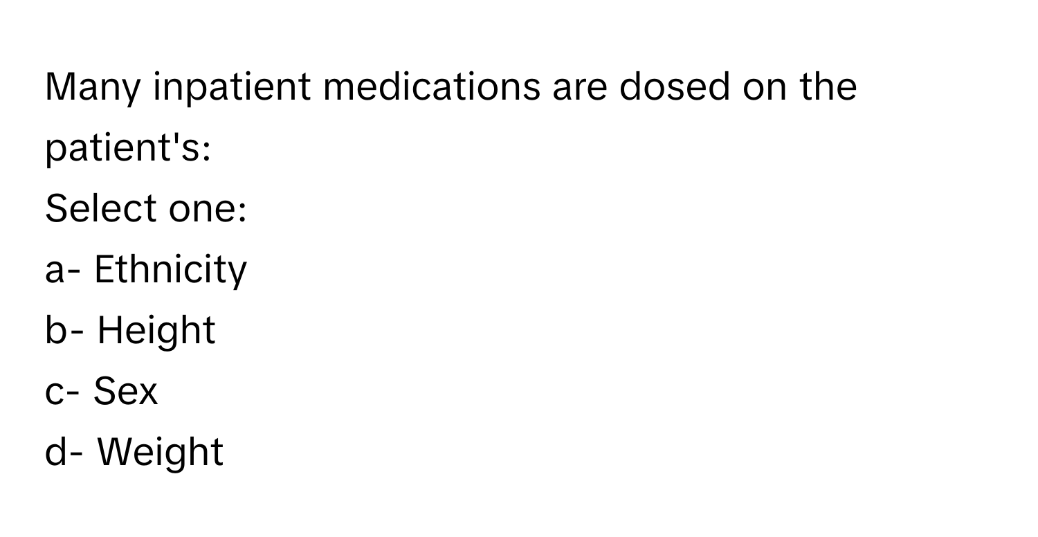 Many inpatient medications are dosed on the patient's:

Select one:
a- Ethnicity
b- Height
c- Sex
d- Weight