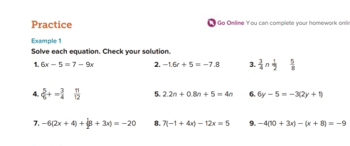 Practice Go Online You can complete your homework onlin 
Example 1 
Solve each equation. Check your solution. 
1. 6x-5=7-9x 2. -1.6r+5=-7.8 3.  3/4 n 1/2   5/8 
4.  5/6 += 3/4   11/12  5. 2.2n+0.8n+5=4n 6. 6y-5=-3(2y+1)
7. -6(2x+4)+(8+3x)=-20 8. 7(-1+4x)-12x=5 9, -4(10+3x)-(x+8)=-9