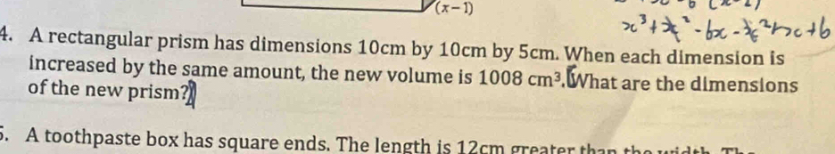 (x-1) 
4. A rectangular prism has dimensions 10cm by 10cm by 5cm. When each dimension is 
increased by the same amount, the new volume is 1008cm^3 What are the dimensions 
of the new prism? 
5. A toothpaste box has square ends. The length is 12cm greater tha th