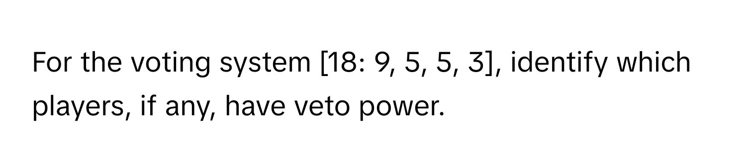 For the voting system [18: 9, 5, 5, 3], identify which players, if any, have veto power.