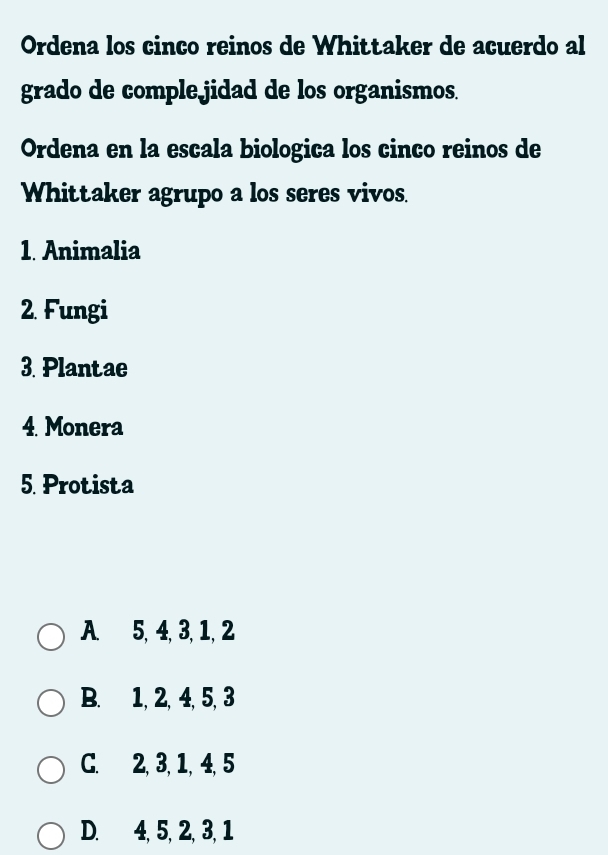 Ordena los cinco reinos de Whittaker de acuerdo al
grado de comple jidad de los organismos.
Ordena en la escala biologica los cinco reinos de
Whittaker agrupo a los seres vivos.
1. Animalia
2. Fungi
3. Plantae
4. Monera
5. Protista
A. 5, 4, 3, 1, 2
B. 1, 2, 4, 5, 3
C. 2, 3, 1, 4, 5
D. 4, 5, 2, 3, 1