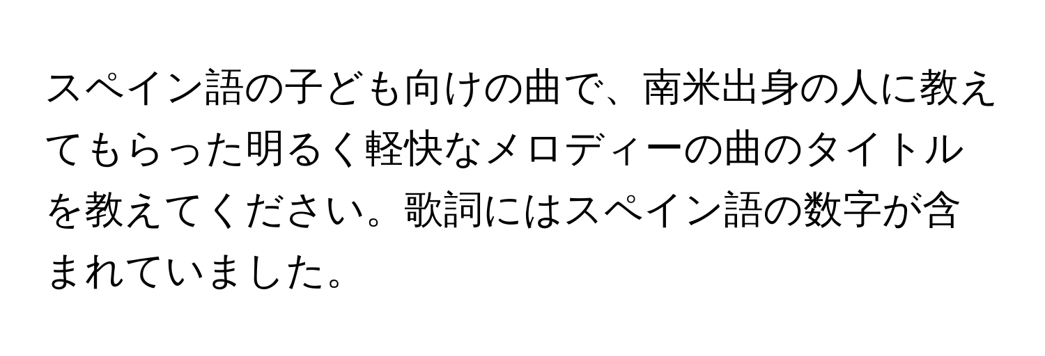 スペイン語の子ども向けの曲で、南米出身の人に教えてもらった明るく軽快なメロディーの曲のタイトルを教えてください。歌詞にはスペイン語の数字が含まれていました。