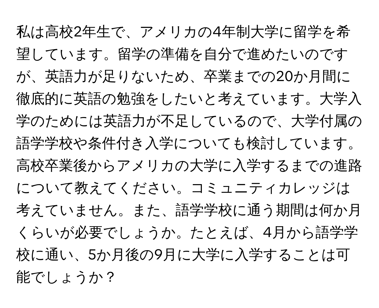 私は高校2年生で、アメリカの4年制大学に留学を希望しています。留学の準備を自分で進めたいのですが、英語力が足りないため、卒業までの20か月間に徹底的に英語の勉強をしたいと考えています。大学入学のためには英語力が不足しているので、大学付属の語学学校や条件付き入学についても検討しています。高校卒業後からアメリカの大学に入学するまでの進路について教えてください。コミュニティカレッジは考えていません。また、語学学校に通う期間は何か月くらいが必要でしょうか。たとえば、4月から語学学校に通い、5か月後の9月に大学に入学することは可能でしょうか？