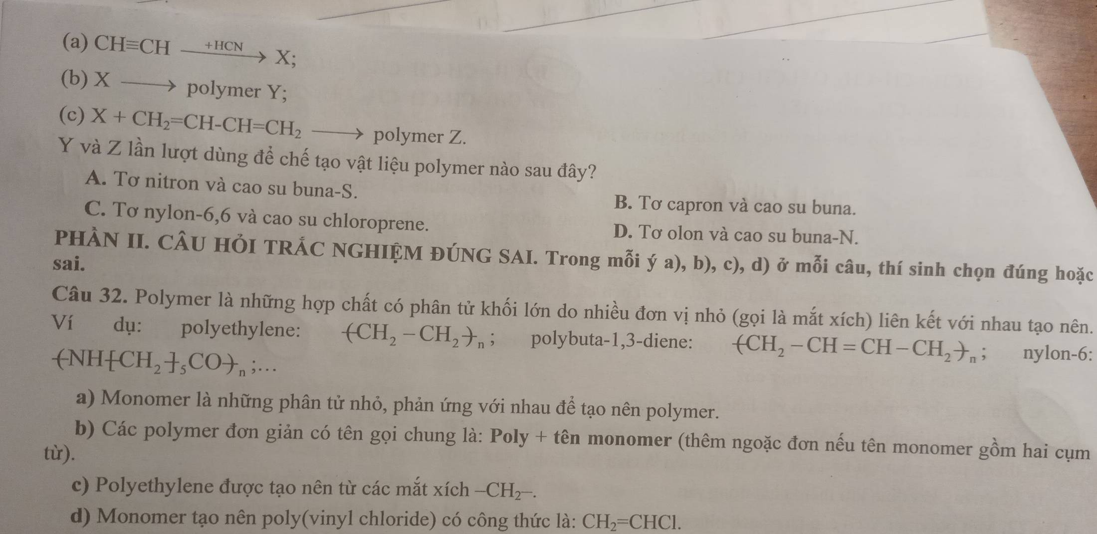 CHequiv CHxrightarrow +HCNX; 
(b) X → polymer Y;
(c) X+CH_2=CH-CH=CH_2 - polymer Z.
Y và Z lần lượt dùng để chế tạo vật liệu polymer nào sau đây?
A. Tơ nitron và cao su buna-S.
B. Tơ capron và cao su buna.
C. Tơ nylon -6,6 và cao su chloroprene. D. Tơ olon và cao su buna-N.
PHÀN II. CÂU HỞI TRÁC NGHIỆM ĐÚNG SAI. Trong mỗi ý a), b), c), d) ở mỗi câu, thí sinh chọn đúng hoặc
sai.
Câu 32. Polymer là những hợp chất có phân tử khối lớn do nhiều đơn vị nhỏ (gọi là mắt xích) liên kết với nhau tạo nên.
Ví dụ: polyethylene: -(CH_2-CH_2)_n; polybuta -1,3-diene: +CH_2-CH=CH-CH_2to _n; nylon-6:
-NH +CH_2+_5COto _n;... 
a) Monomer là những phân tử nhỏ, phản ứng với nhau để tạo nên polymer.
b) Các polymer đơn giản có tên gọi chung là: Poly + tên monomer (thêm ngoặc đơn nếu tên monomer gồm hai cụm
từ).
c) Polyethylene được tạo nên từ các mắt xích -CH_2-. 
d) Monomer tạo nên poly(vinyl chloride) có công thức là: CH_2=CHCl.