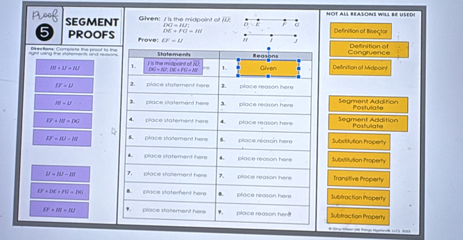 NOT ALL REASONS WILL BE USED!
SEGMENT Given: / is the midpoint of overline IU : D ε F G
DG=ILI
DE+FG=HI Definition of Bisector
5 PROOFS Prove: EF=IJ " 1 J
Directiens: Complote the proof to the Definition of
right using the statements and reasons. Statements Reasons Congruence
III+IJ=IU 1. I is the midpoint of n Given Definition of Midpoint
DG=IU:DE+FG=IU 10 1.
IF=U 2. place statement here 2. place reason here
IB=1J 3. place statement here 3. place reason here Segment Addition Postulate
EF+HI=DG 4. place statement here 4. place reason here Segment Addition Postulate
EF=IU-III 5. place statement here 5. place reason here Substitution Property
. place statement here 6. place reason here Substitution Property
U=IU-III 7. place statement here 7. place reason here Transitive Property
EF+DE+FG=DG 8. place statement here 8. place reason here Subtraction Property
EF+III=IU. place statement here 9. place reason herð Subtraction Property
# Ging Wiaon (A things Algebro, L.C), 2023