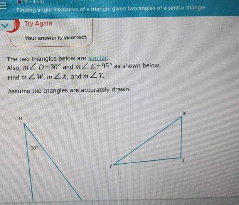 Similarity
Finding angle measures of a triangle given two angles of a similar triangle
Try Again
Your answer is incorrect.
The two triangles below are similar.
Also, m∠ D=30° and m∠ E=95° as shown below.
Find m∠ W,m∠ X , and m∠ Y.
Assume the triangles are accurately drawn.