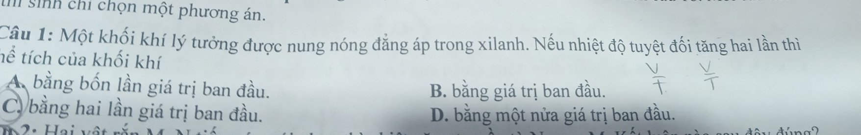 ih sinh chỉ chọn một phương án.
Câu 1: Một khối khí lý tưởng được nung nóng đẳng áp trong xilanh. Nếu nhiệt độ tuyệt đối tăng hai lần thì
tể tích của khối khí
A bằng bốn lần giá trị ban đầu.
B. bằng giá trị ban đầu.
C bằng hai lần giá trị ban đầu. D. bằng một nửa giá trị ban đầu.