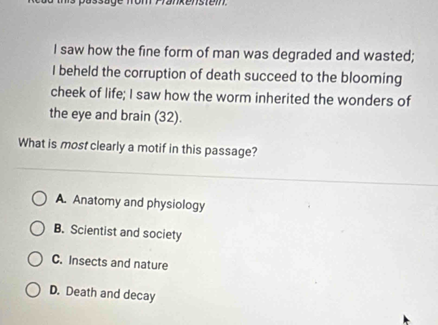 kenstem.
I saw how the fine form of man was degraded and wasted;
I beheld the corruption of death succeed to the blooming
cheek of life; I saw how the worm inherited the wonders of
the eye and brain (32).
What is most clearly a motif in this passage?
A. Anatomy and physiology
B. Scientist and society
C. Insects and nature
D. Death and decay