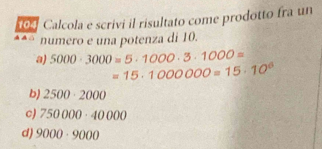 104 Calcola e scrívi il risultato come prodotto fra un
numero e una potenza di 10.
a) 5000· 3000=5· 1000· 3· 1000=
=15· 1000000=15· 10^6
b) 2500· 2000
c) 750000· 40000
d) 9000· 9000