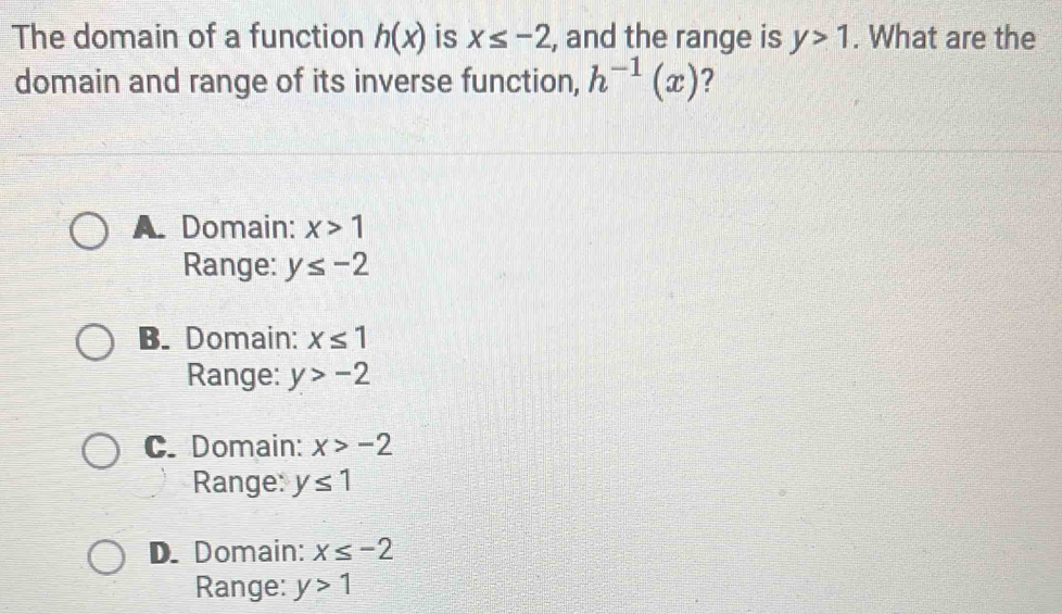 The domain of a function h(x) is x≤ -2 , and the range is y>1. What are the
domain and range of its inverse function, h^(-1)(x) ?
A Domain: x>1
Range: y≤ -2
B. Domain: x≤ 1
Range: y>-2
C. Domain: x>-2
Range: y≤ 1
D. Domain: x≤ -2
Range: y>1