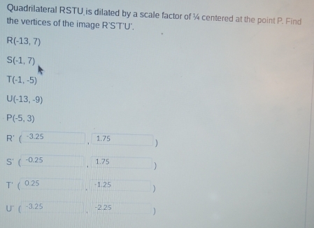 Quadrilateral RSTU is dilated by a scale factor of ¼ centered at the point P. Find 
the vertices of the image R'S'T'U'.
R(-13,7)
S(-1,7)
T(-1,-5)
U(-13,-9)
P(-5,3)
R'(-3.25 1.75 1
S' (-0.25 1.75
(0.25 -1.25 )
-3.25 -2.25 )