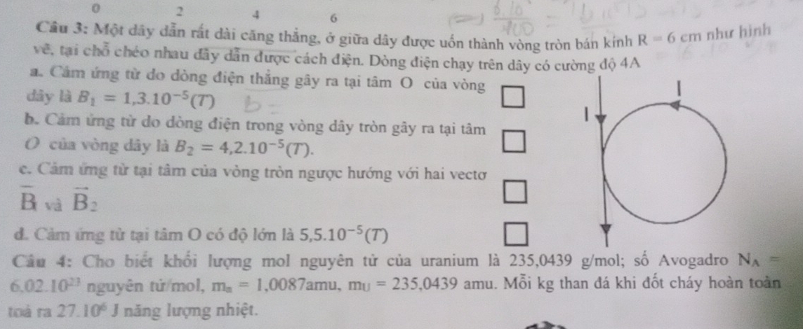 0 2 4 6
Cầu 3: Một dây dẫn rắt dài căng thắng, ở giữa dây được uốn thành vòng tròn bản kính R=6cm như hình 
vê, tại chỗ chéo nhau đây dẫn được cách điện. Dòng điện chạy trên dây có cường độ 4A 
a. Cảm ứng từ do dòng điện thắng gây ra tại tâm O của vòng 
dây là B_1=1,3.10^(-5)(T)
b. Cảm ứng từ do dòng điện trong vòng dây tròn gây ra tại tâm 
O của vòng dây là B_2=4,2.10^(-5)(T). 
c. Cảm ứng từ tại tâm của vòng tròn ngược hướng với hai vectơ
overline B và vector B_2
d. Cảm ứng từ tại tâm O có độ lớn là 5,5.10^(-5)(T)
Câu 4: Cho biết khối lượng mol nguyên tử của uranium là 235,0439 g/mol; số Avogadro N_A=
6,02.10^(23) nguyên tứ/mol, m_a=1,0087amu, mu=235,0439 amu. Mỗi kg than đá khi đốt cháy hoàn toàn 
toà ra 27.10^6 J năng lượng nhiệt.