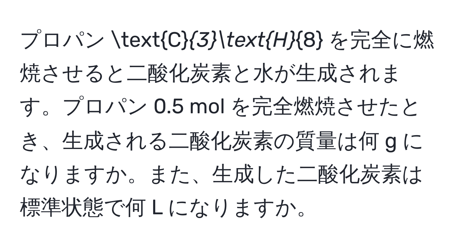 プロパン C_3H_8 を完全に燃焼させると二酸化炭素と水が生成されます。プロパン 0.5 mol を完全燃焼させたとき、生成される二酸化炭素の質量は何 g になりますか。また、生成した二酸化炭素は標準状態で何 L になりますか。