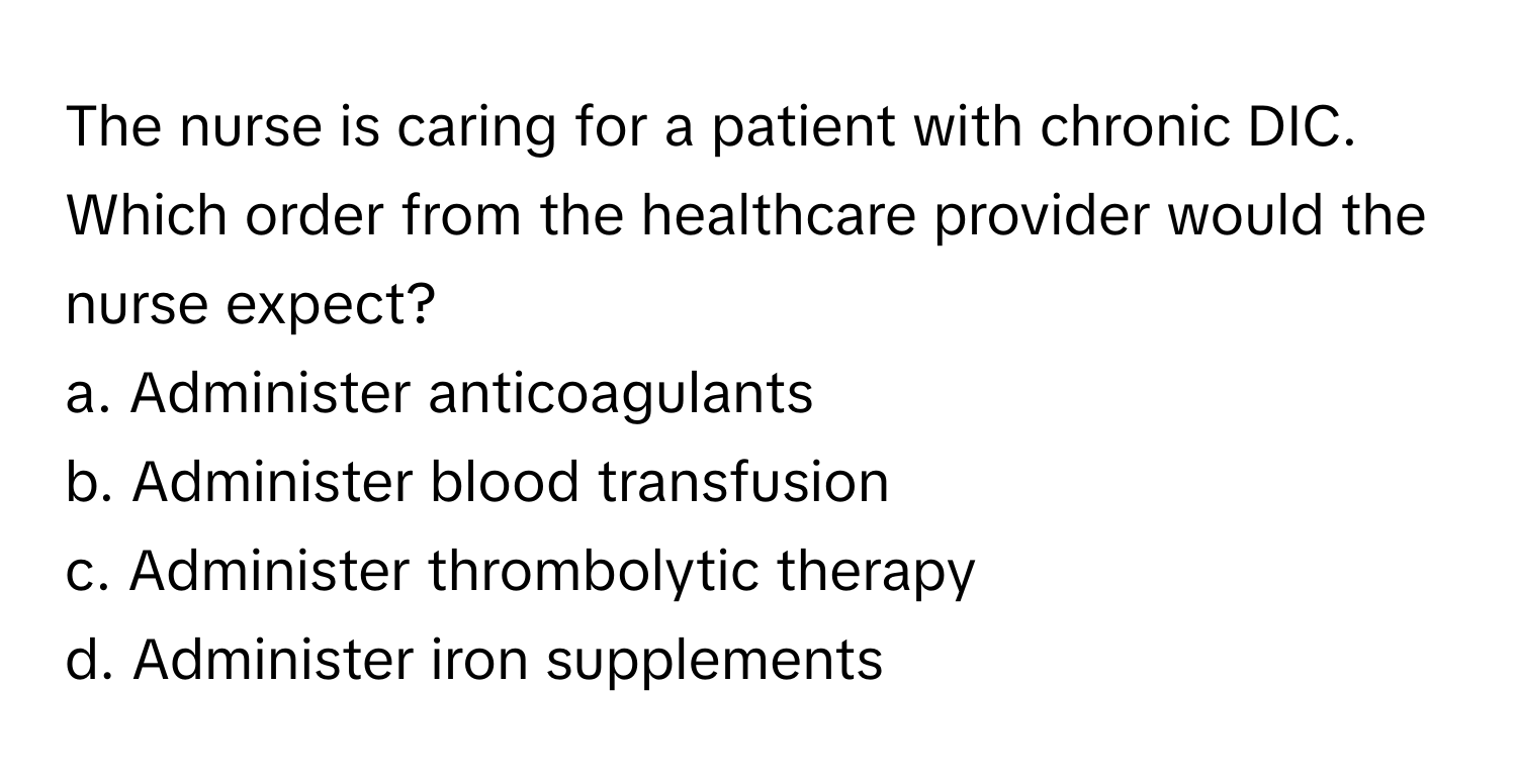 The nurse is caring for a patient with chronic DIC. Which order from the healthcare provider would the nurse expect?

a. Administer anticoagulants
b. Administer blood transfusion
c. Administer thrombolytic therapy
d. Administer iron supplements