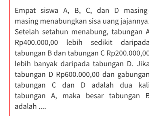 Empat siswa A, B, C, dan D masing- 
masing menabungkan sisa uang jajannya. 
Setelah setahun menabung, tabungan A
Rp400.000,00 lebih sedikit daripada 
tabungan B dan tabungan C Rp200.000,00
lebih banyak daripada tabungan D. Jika 
tabungan D Rp600.000,00 dan gabungan 
tabungan C dan D adalah dua kali 
tabungan A, maka besar tabungan B
adalah ....