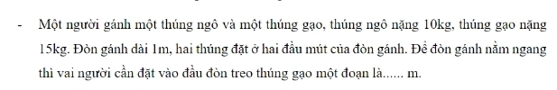 Một người gánh một thúng ngô và một thúng gạo, thúng ngô nặng 10kg, thúng gạo nặng
15kg. Đòn gánh dài 1m, hai thúng đặt ở hai đầu mút của đòn gánh. Đề đòn gánh nằm ngang 
thì vai người cần đặt vào đầu đòn treo thúng gạo một đoạn là...... m.