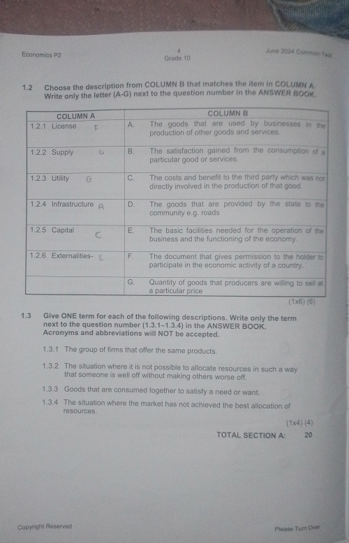 June 2024 Common Taal
Economics P2 Grade 10
1.2 Choose the description from COLUMN B that matches the item in COLUMN A
Write only the letter (A-G) next to the question number in the ANSWER BOOK.
1.3 Give ONE term for each of the following descriptions. Write only the term
next to the question number (1.3.1-1.3.4) in the ANSWER BOOK.
Acronyms and abbreviations will NOT be accepted.
1.3.1 The group of firms that offer the same products.
1.3.2 The situation where it is not possible to allocate resources in such a way
that someone is well off without making others worse off.
1.3.3 Goods that are consumed together to satisfy a need or want.
1.3.4 The situation where the market has not achieved the best allocation of
resources
(1* 4)(4)
TOTAL SECTION A: 20
Copyright Reserved
Please Tum Over