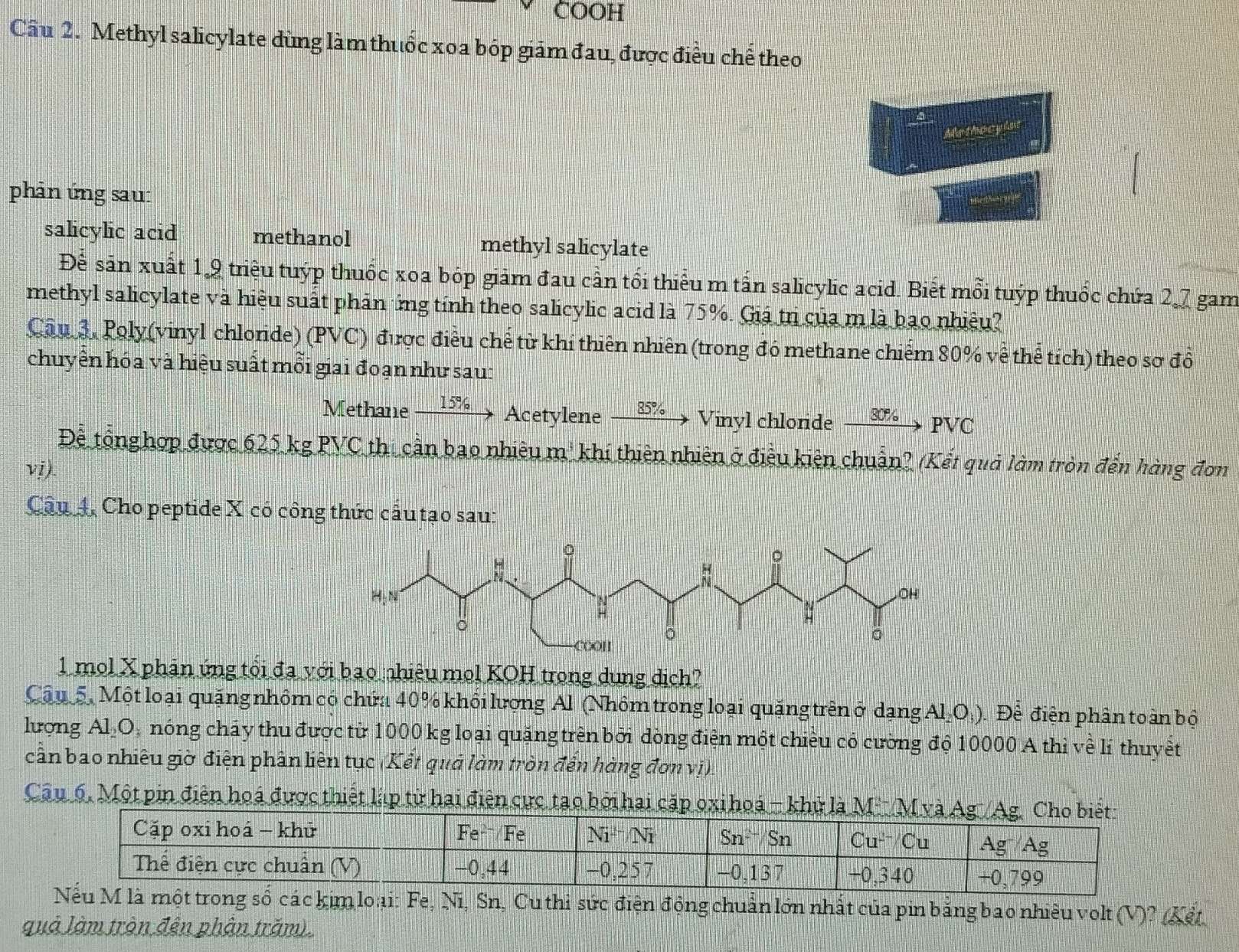 COOH
Câu 2. Methyl salicylate dùng làm thuốc xoa bóp giám đau, được điều chế theo
d      
phản ứng sau:
salicylic acid methanol methyl salicylate
Để sản xuất 1,9 triệu tuýp thuốc xoa bóp giảm đau cần tối thiểu m tấn salicylic acid. Biết mỗi tuýp thuốc chứa 2,7 gam
methyl salicylate và hiệu suất phản ông tính theo salicylic acid là 75%. Giá tr của m là bao nhiệu?
Câu 3. Poly(vinyl chloride) (PVC) được điều chế từ khí thiên nhiên (trong đó methane chiếm 80% về thể tích) theo sơ đồ
chuyển hóa và hiệu suất mỗi giai đoạn như sau:
Methane 15% Acetylene 85%  Vinyl chloride xrightarrow 30% PVC
Đề tổnghợp được 625 kg 1 PVC thi cần bao nhiêu m³ khí thiên nhiên ở điều kiên chuẩn? (Kết quả làm tròn đến hàng đơn
vi).
Câu 4. Cho peptide X có công thức cầu tạo sau:
1 mol X phản ứng tổi đa với bao nhiêu mol KOH trong dung dịch?
Câu 5, Một loại quặng nhôm có chứa 40% khổi lượng Al (Nhôm trong loại quặng trên ở dạng Al₂O.). Để điện phân toàn bộ
lượng Al₂O, nóng cháy thu được từ 1000 kg loại quặng trên bởi dòng điện một chiều có cường độ 10000 A thì về lí thuyết
cần bao nhiêu giờ điện phần liên tục (Kết quả làm tròn đến hàng đơn vị)
Câu 6, Một pin điện hoá được thiết lập từ hai điện cực tạo bởi hai cặp ox hoá - 
, Sn, Cu thi sức điện động chuẩn lớn nhất của pin bằng bao nhiều volt (V)? (Kết
quả làm trận đến phân trăm).