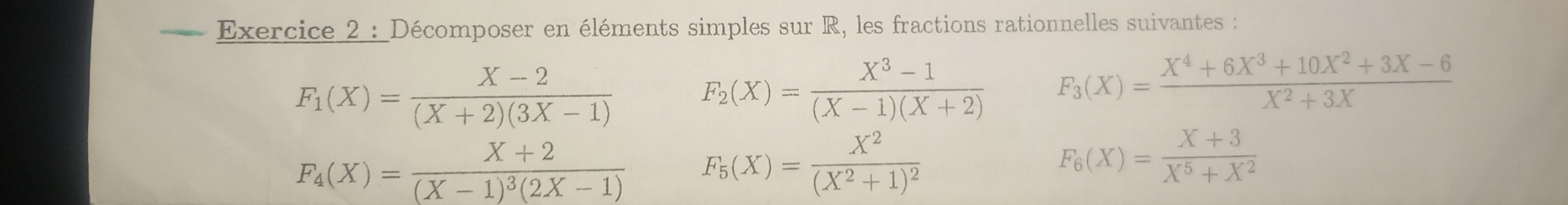 Décomposer en éléments simples sur R, les fractions rationnelles suivantes :
F_1(X)= (X-2)/(X+2)(3X-1)  F_2(X)= (X^3-1)/(X-1)(X+2)  F_3(X)= (X^4+6X^3+10X^2+3X-6)/X^2+3X 
F_4(X)=frac X+2(X-1)^3(2X-1) F_5(X)=frac X^2(X^2+1)^2
F_6(X)= (X+3)/X^5+X^2 