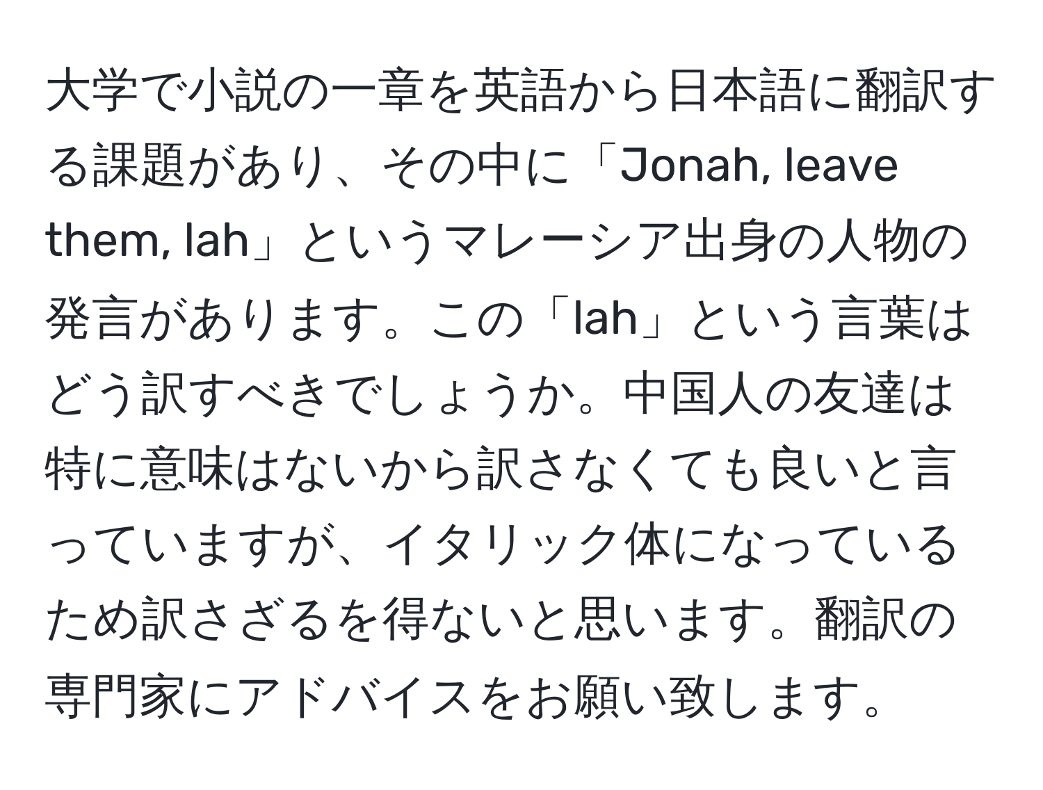 大学で小説の一章を英語から日本語に翻訳する課題があり、その中に「Jonah, leave them, lah」というマレーシア出身の人物の発言があります。この「lah」という言葉はどう訳すべきでしょうか。中国人の友達は特に意味はないから訳さなくても良いと言っていますが、イタリック体になっているため訳さざるを得ないと思います。翻訳の専門家にアドバイスをお願い致します。