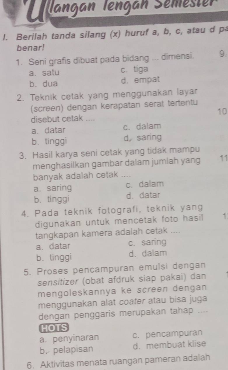 Ullangan Tengan Semester
l. Berilah tanda silang (x) huruf a, b, c, atau d pa
benar!
1. Seni grafis dibuat pada bidang ... dimensi. 9.
a. satu c. tiga
b. dua d. empat
2. Teknik cetak yang menggunakan layar
(screen) dengan kerapatan serat tertentu
10
disebut cetak ....
a.datar c. dalam
b. tinggi d, saring
3. Hasil karya seni cetak yang tidak mampu
menghasilkan gambar dalam jumlah yang 11
banyak adalah cetak_
a. saring c. dalam
b. tinggi d. datar
4. Pada teknik fotografi, teknik yang
digunakan untuk mencetak foto hasil 1
tangkapan kamera adalah cetak ....
a.datar c. saring
b. tinggi
d. dalam
5. Proses pencampuran emulsi dengan
sensitizer (obat afdruk siap pakai) dan
mengoleskannya ke screen dengan
menggunakan alat coater atau bisa juga
dengan penggaris merupakan tahap ....
HOTS
a. penyinaran c. pencampuran
b. pelapisan d. membuat klise
6. Aktivitas menata ruangan pameran adalah