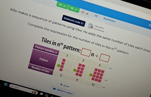 1A √ 
18 
、 
> 
1D 
1C Summary 
Bookwork code: 1C Celculator 
lfie makes a sequence of patterns using tiles. He adds the same number of tiles each tim not allowed 
10 
Complete the expression for the number of tiles in the n^(th) pattern. 
Tiles in n^(th) pattern: 
Pattern number, n 1 2 □ n+□
Pattern 
3 
…. 
Number of tiles 5 9
Q Zeom 
13 
Q Search 
■ Watch video